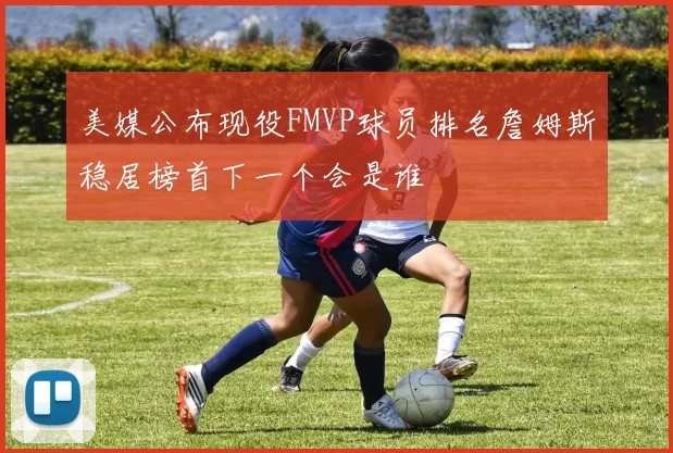 美媒公布现役FMVP球员排名詹姆斯稳居榜首下一个会是谁