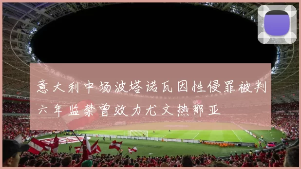 意大利中场波塔诺瓦因性侵罪被判六年监禁曾效力尤文热那亚