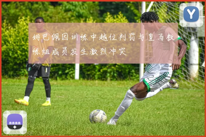 姆巴佩因训练中越位判罚与皇马教练组成员发生激烈冲突