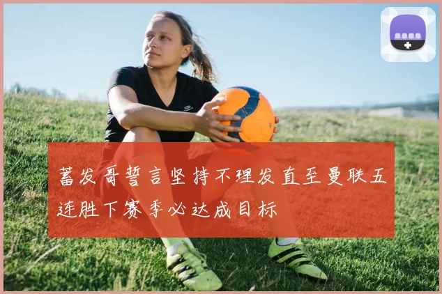 蓄发哥誓言坚持不理发直至曼联五连胜下赛季必达成目标