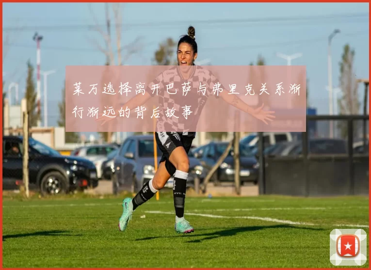 莱万选择离开巴萨与弗里克关系渐行渐远的背后故事
