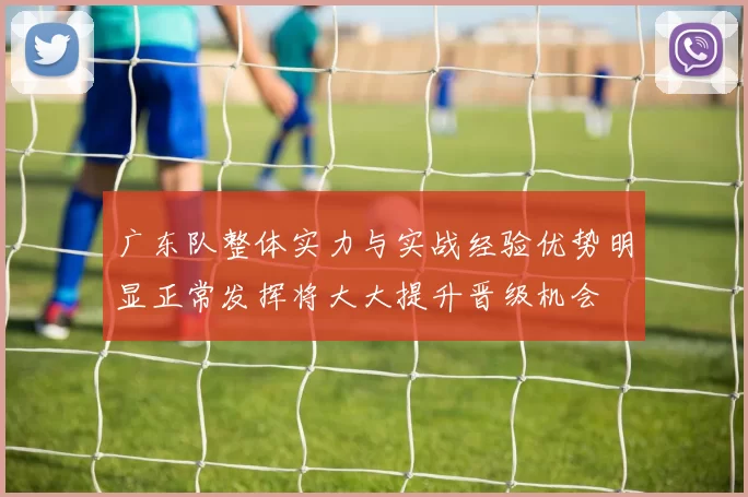 广东队整体实力与实战经验优势明显正常发挥将大大提升晋级机会