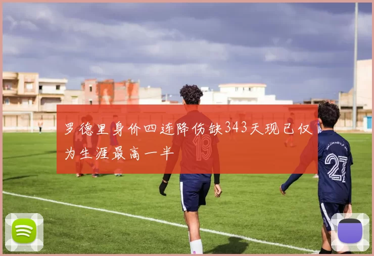 罗德里身价四连降伤缺343天现已仅为生涯最高一半
