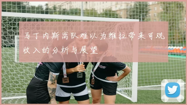 马丁内斯离队难以为维拉带来可观收入的分析与展望