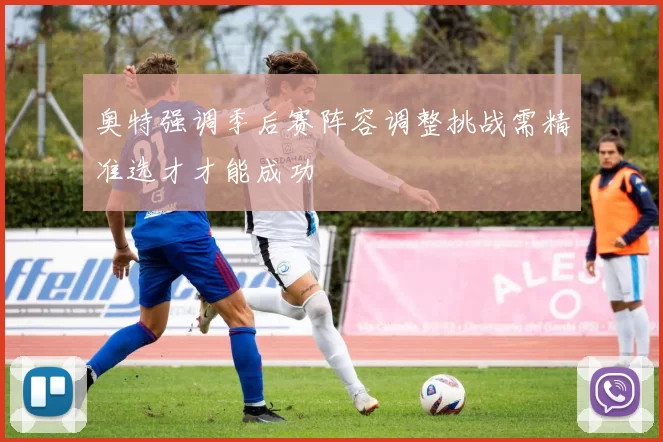 奥特强调季后赛阵容调整挑战需精准选才才能成功