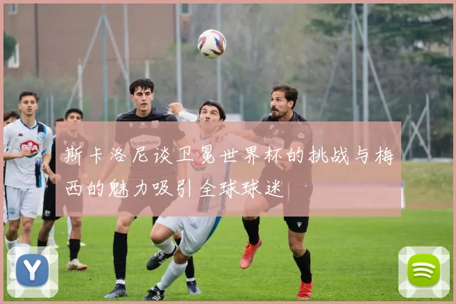 斯卡洛尼谈卫冕世界杯的挑战与梅西的魅力吸引全球球迷