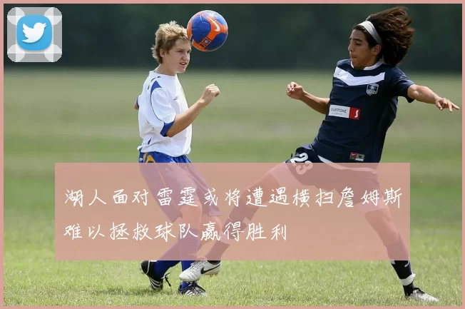 湖人面对雷霆或将遭遇横扫詹姆斯难以拯救球队赢得胜利