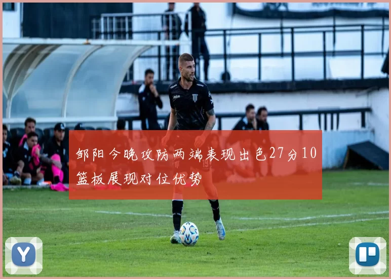 邹阳今晚攻防两端表现出色27分10篮板展现对位优势