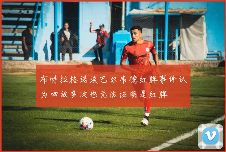 布特拉格诺谈巴尔韦德红牌事件认为回放多次也无法证明是红牌