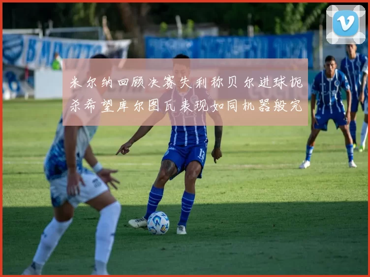 米尔纳回顾决赛失利称贝尔进球扼杀希望库尔图瓦表现如同机器般完美