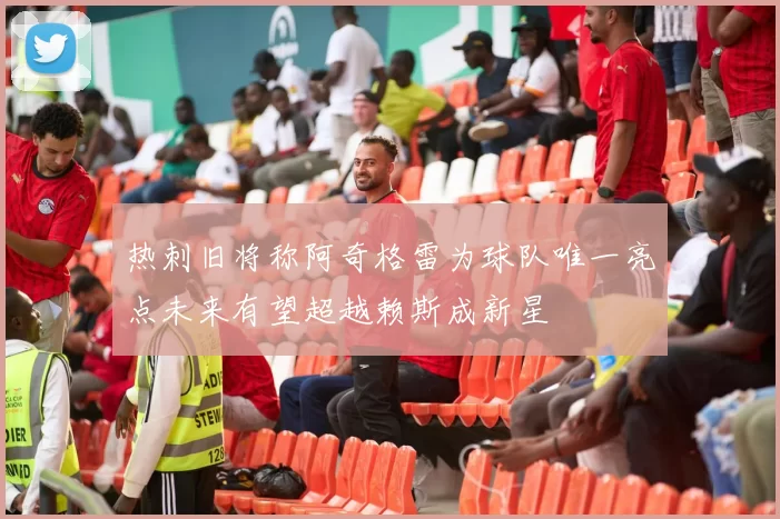 热刺旧将称阿奇格雷为球队唯一亮点未来有望超越赖斯成新星