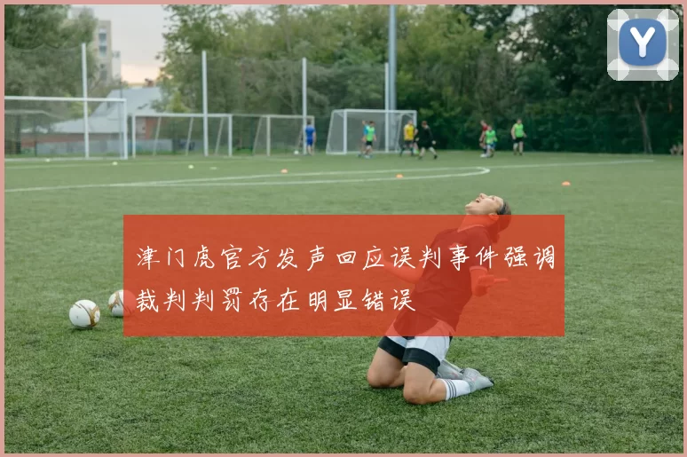 津门虎官方发声回应误判事件强调裁判判罚存在明显错误