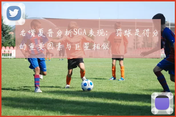 名嘴夏普分析SGA表现：罚球是得分的重要因素与巨星相似