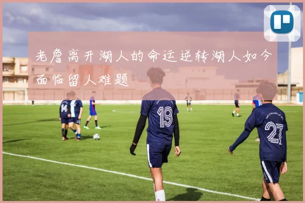老詹离开湖人的命运逆转湖人如今面临留人难题