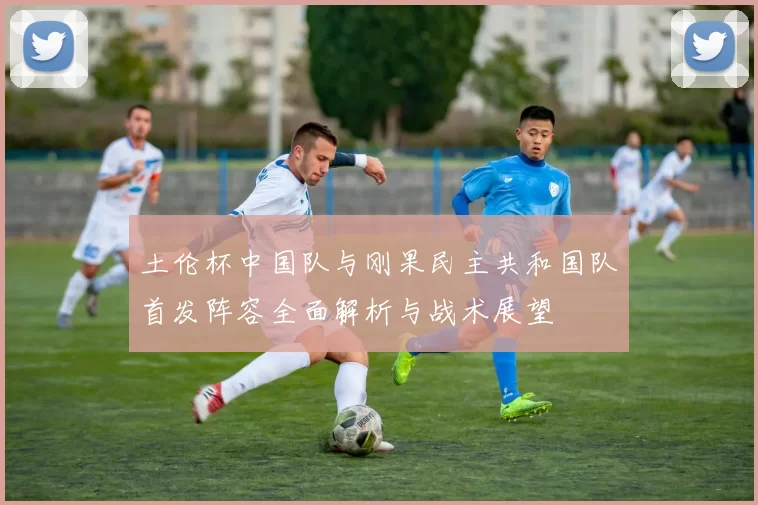 土伦杯中国队与刚果民主共和国队首发阵容全面解析与战术展望