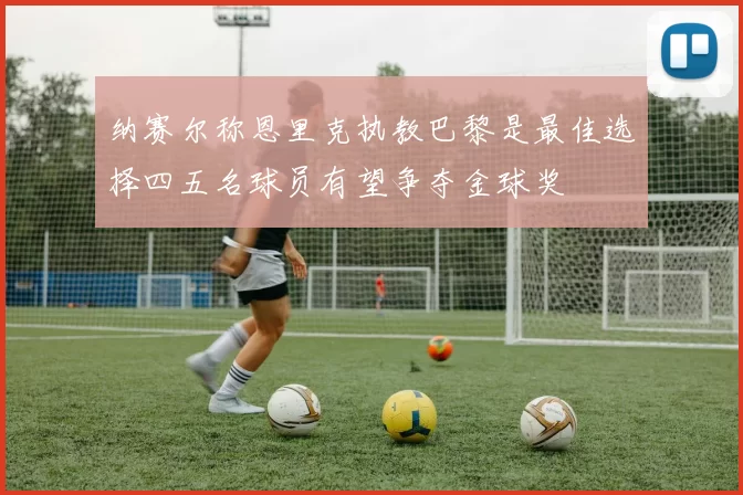 纳赛尔称恩里克执教巴黎是最佳选择四五名球员有望争夺金球奖