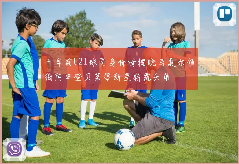 十年前U21球员身价榜揭晓马夏尔领衔阿里登贝莱等新星崭露头角